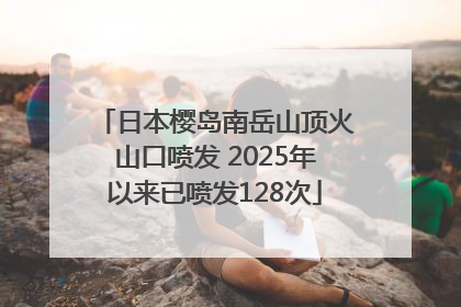日本樱岛南岳山顶火山口喷发 2025年以来已喷发128次